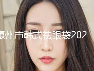惠州市韩式祛眼袋2024价格表（费用）查询-惠州市韩式祛眼袋费用大概多少