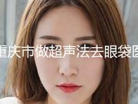 重庆市做超声法去眼袋医院红榜出炉(重庆市做超声法去眼袋整形医院) 