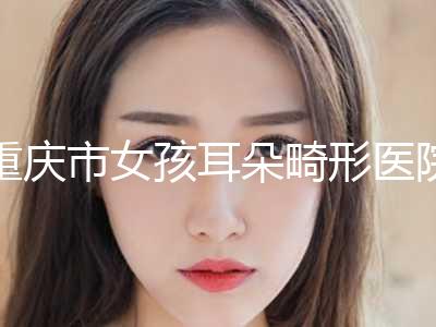 重庆市女孩耳朵畸形医院排名top10强总结（重庆市女孩耳朵畸形整形医院）